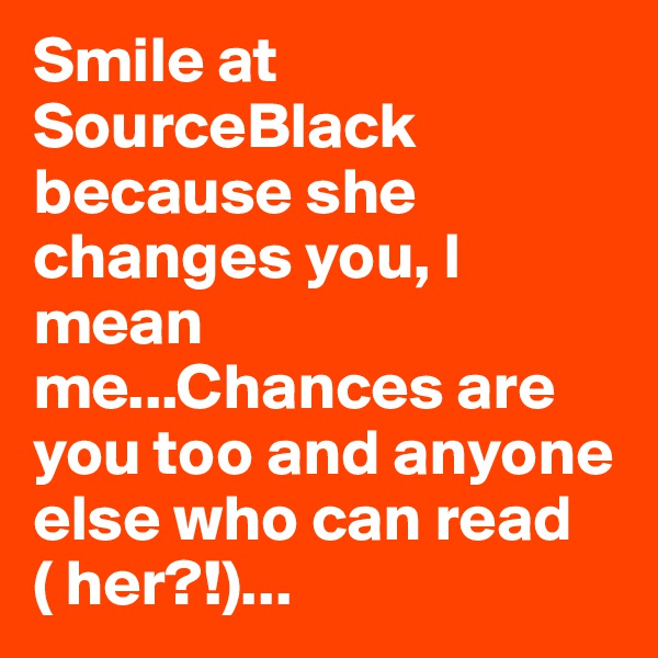 Smile at SourceBlack because she changes you, I mean me...Chances are you too and anyone else who can read ( her?!)...