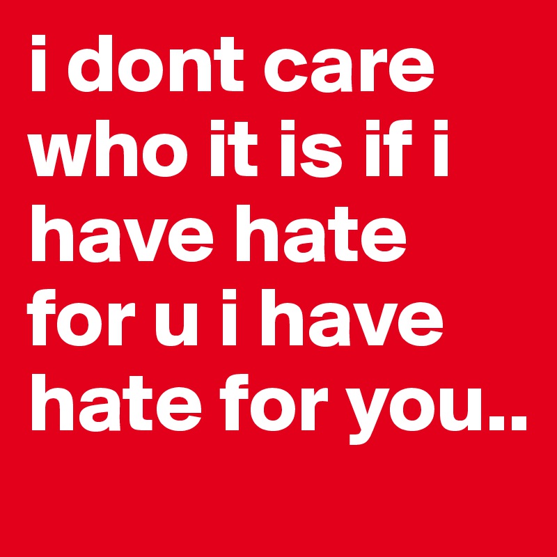i dont care who it is if i have hate for u i have hate for you.. 