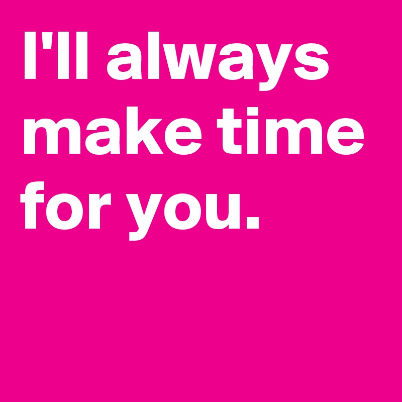 I'll always make time for you.

