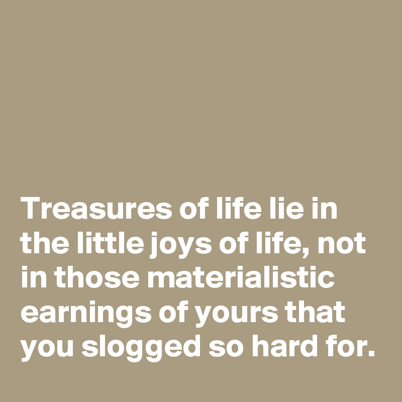 




Treasures of life lie in the little joys of life, not in those materialistic earnings of yours that you slogged so hard for.