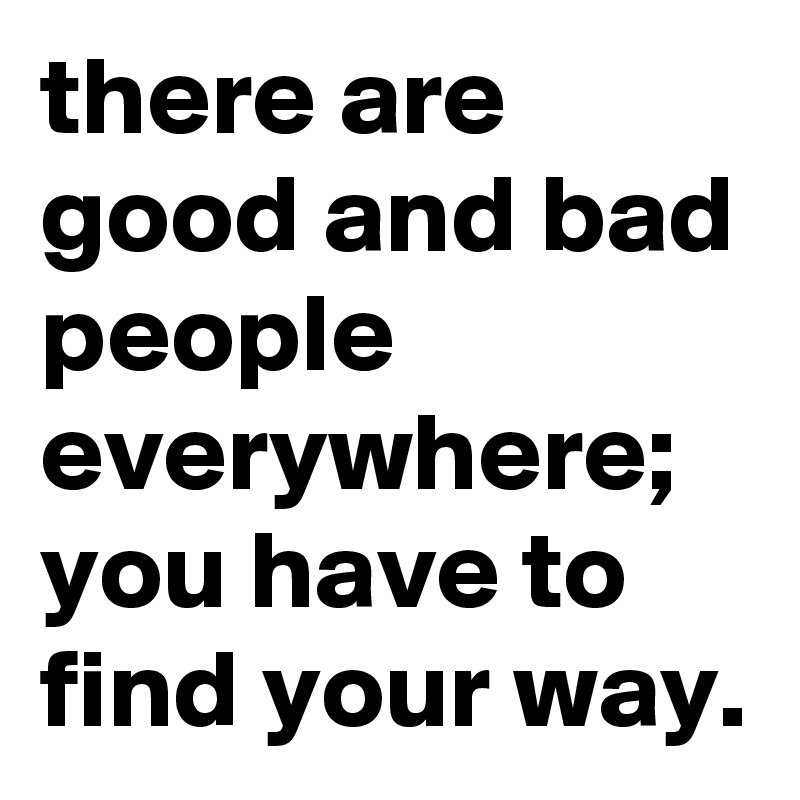 there are good and bad people everywhere; you have to find your way.