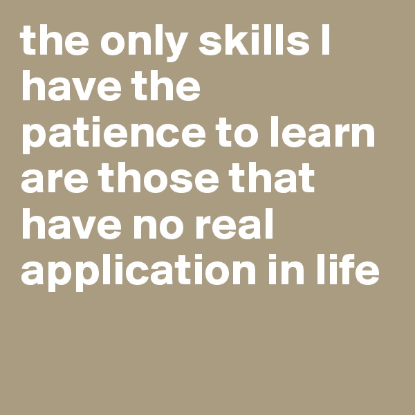 the only skills I have the patience to learn are those that have no real application in life

