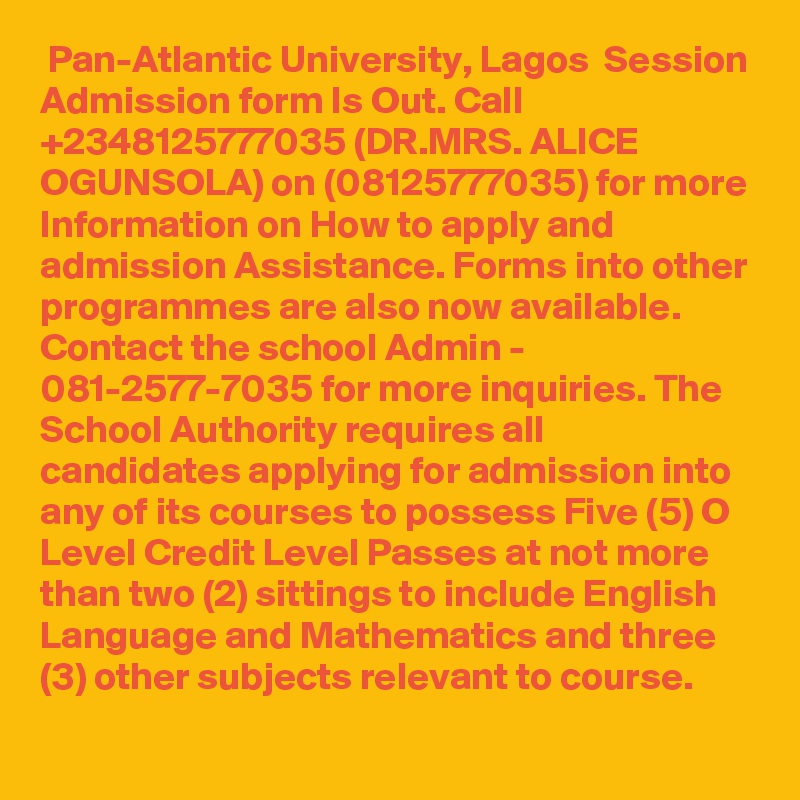  Pan-Atlantic University, Lagos  Session Admission form Is Out. Call +2348125777035 (DR.MRS. ALICE OGUNSOLA) on (08125777035) for more Information on How to apply and admission Assistance. Forms into other programmes are also now available. Contact the school Admin - 081-2577-7035 for more inquiries. The School Authority requires all candidates applying for admission into any of its courses to possess Five (5) O Level Credit Level Passes at not more than two (2) sittings to include English Language and Mathematics and three (3) other subjects relevant to course.
