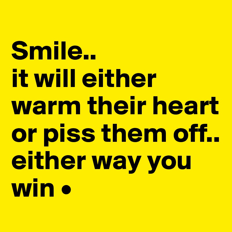 
Smile..
it will either warm their heart or piss them off..
either way you win •