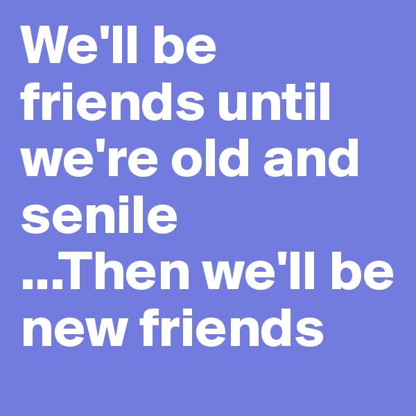 We'll be friends until we're old and senile
...Then we'll be new friends