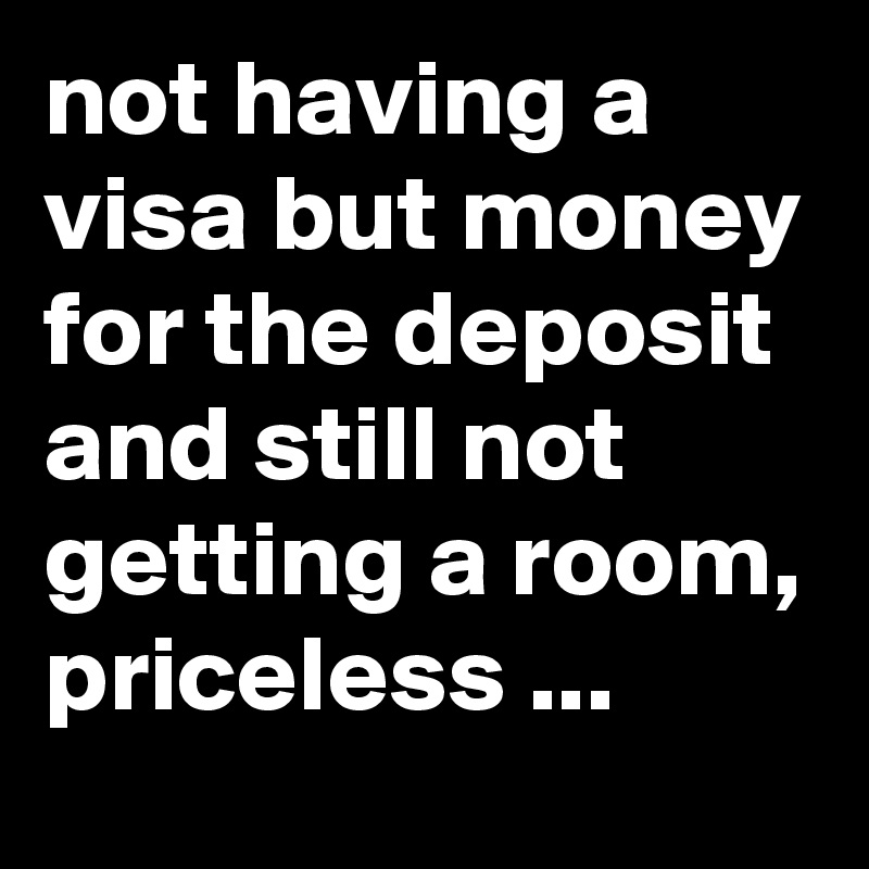 not having a visa but money for the deposit and still not getting a room, priceless ...