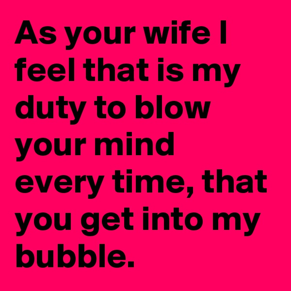 As your wife I feel that is my duty to blow your mind every time, that you get into my bubble.