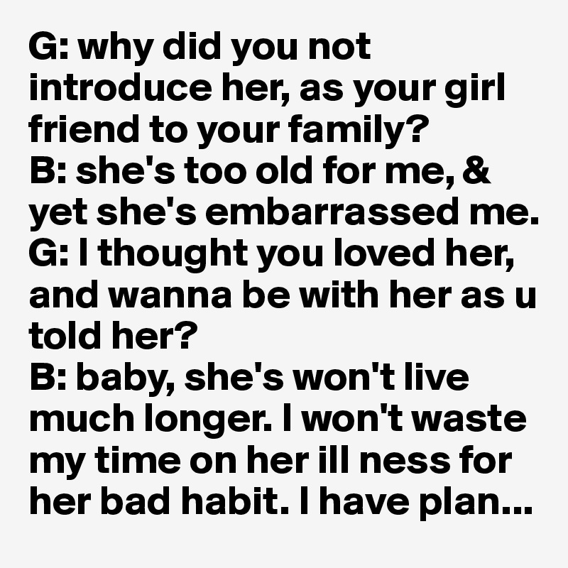 G: why did you not   introduce her, as your girl friend to your family? 
B: she's too old for me, & yet she's embarrassed me. 
G: I thought you loved her, and wanna be with her as u told her?
B: baby, she's won't live much longer. I won't waste my time on her ill ness for  her bad habit. I have plan...