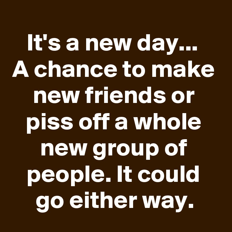 It's a new day... 
A chance to make new friends or piss off a whole new group of people. It could go either way.