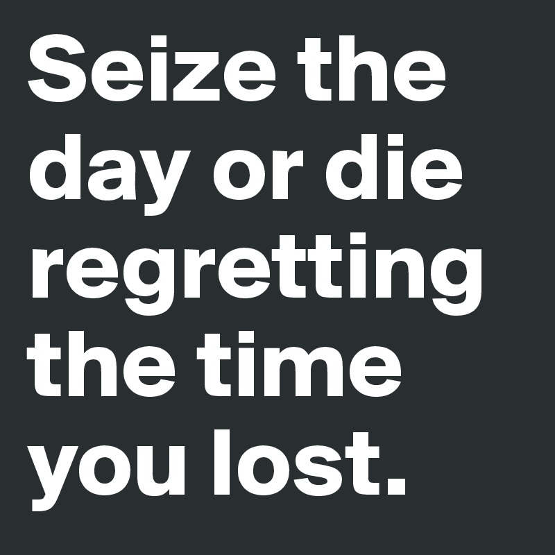 Seize the day or die regretting the time you lost.