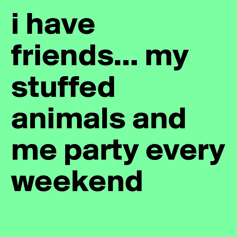 i have friends... my stuffed animals and me party every weekend 
