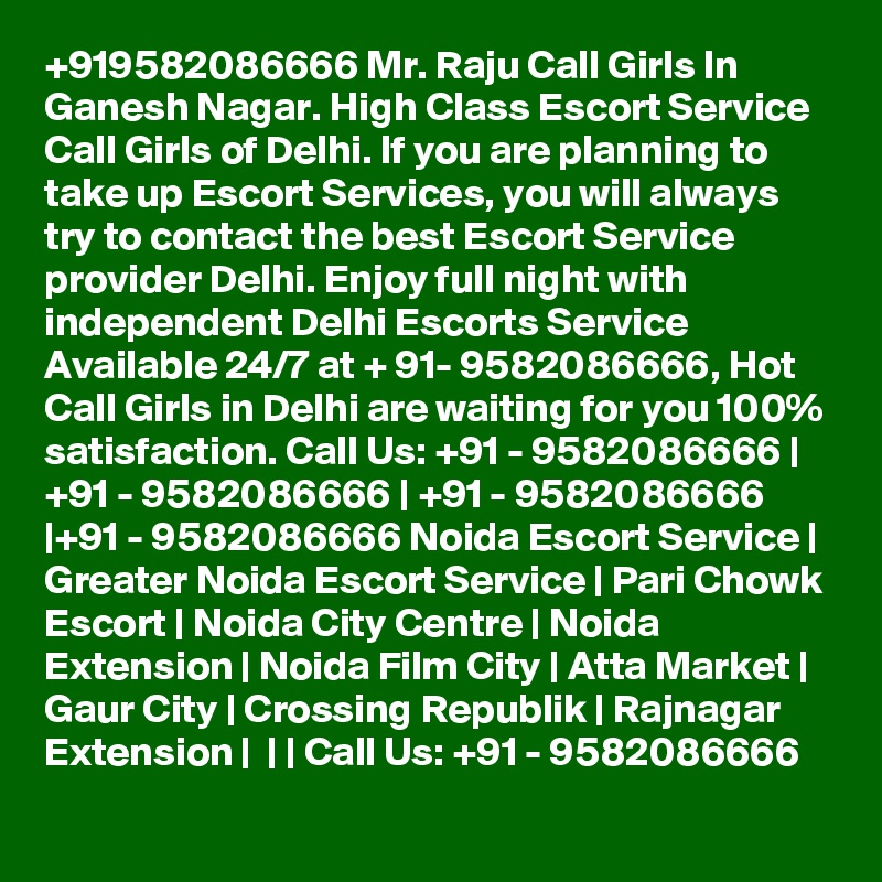 +919582086666 Mr. Raju Call Girls In Ganesh Nagar. High Class Escort Service Call Girls of Delhi. If you are planning to take up Escort Services, you will always try to contact the best Escort Service provider Delhi. Enjoy full night with independent Delhi Escorts Service Available 24/7 at + 91- 9582086666, Hot Call Girls in Delhi are waiting for you 100% satisfaction. Call Us: +91 - 9582086666 | +91 - 9582086666 | +91 - 9582086666 |+91 - 9582086666 Noida Escort Service | Greater Noida Escort Service | Pari Chowk Escort | Noida City Centre | Noida Extension | Noida Film City | Atta Market | Gaur City | Crossing Republik | Rajnagar Extension |  | | Call Us: +91 - 9582086666   