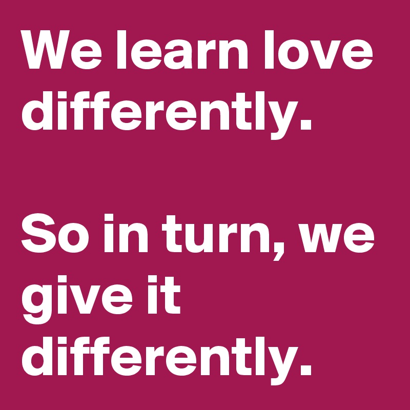 We learn love differently. 

So in turn, we give it differently.