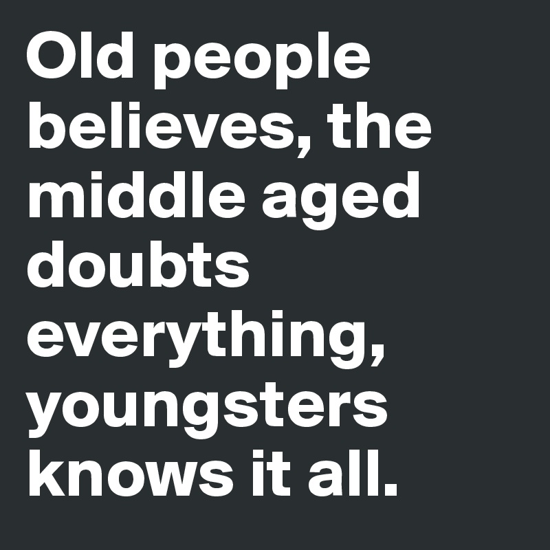 Old people believes, the middle aged doubts everything, youngsters knows it all.