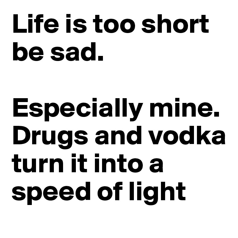 Life is too short be sad. 

Especially mine. Drugs and vodka turn it into a  speed of light