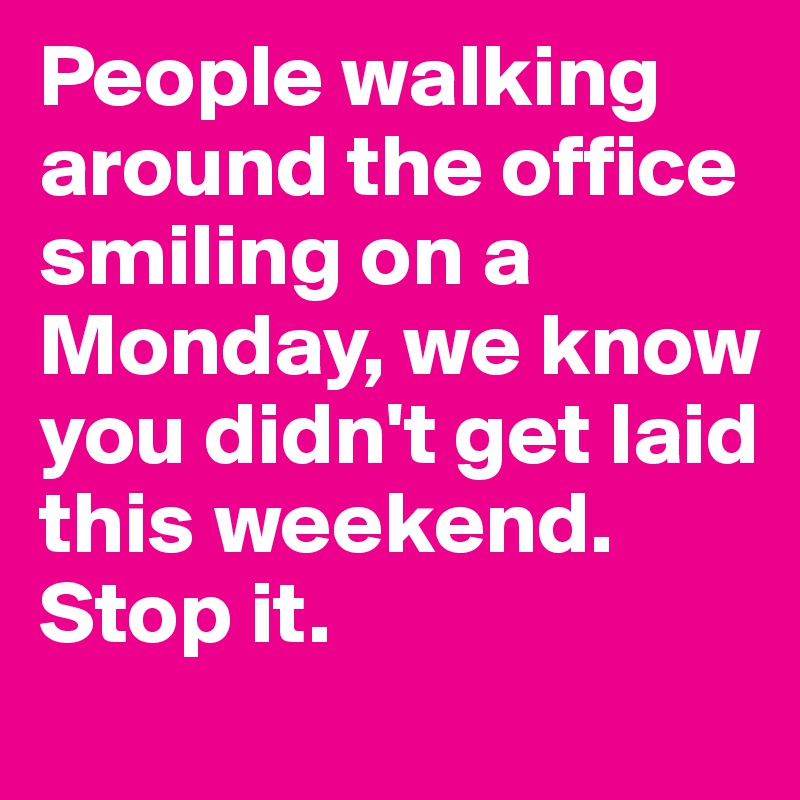 People walking around the office smiling on a Monday, we know you didn't get laid this weekend. 
Stop it.