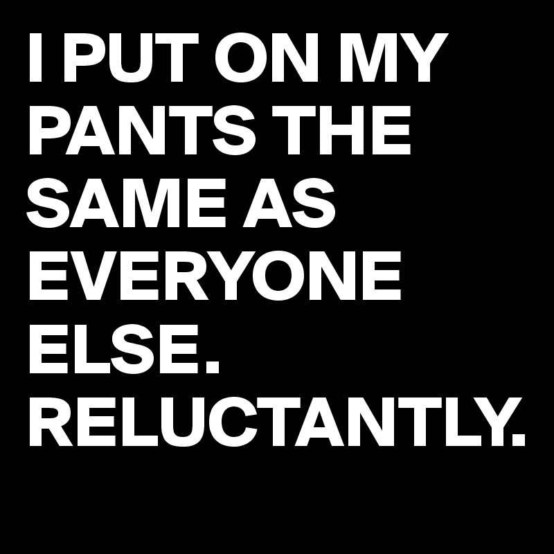 I PUT ON MY PANTS THE SAME AS EVERYONE ELSE.
RELUCTANTLY.