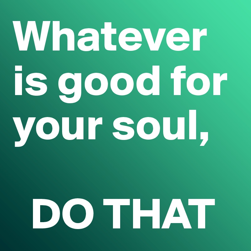 Whatever is good for your soul,

  DO THAT
