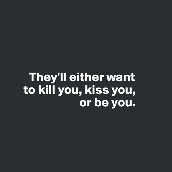 




        They'll either want 
      to kill you, kiss you, 
                            or be you. 



