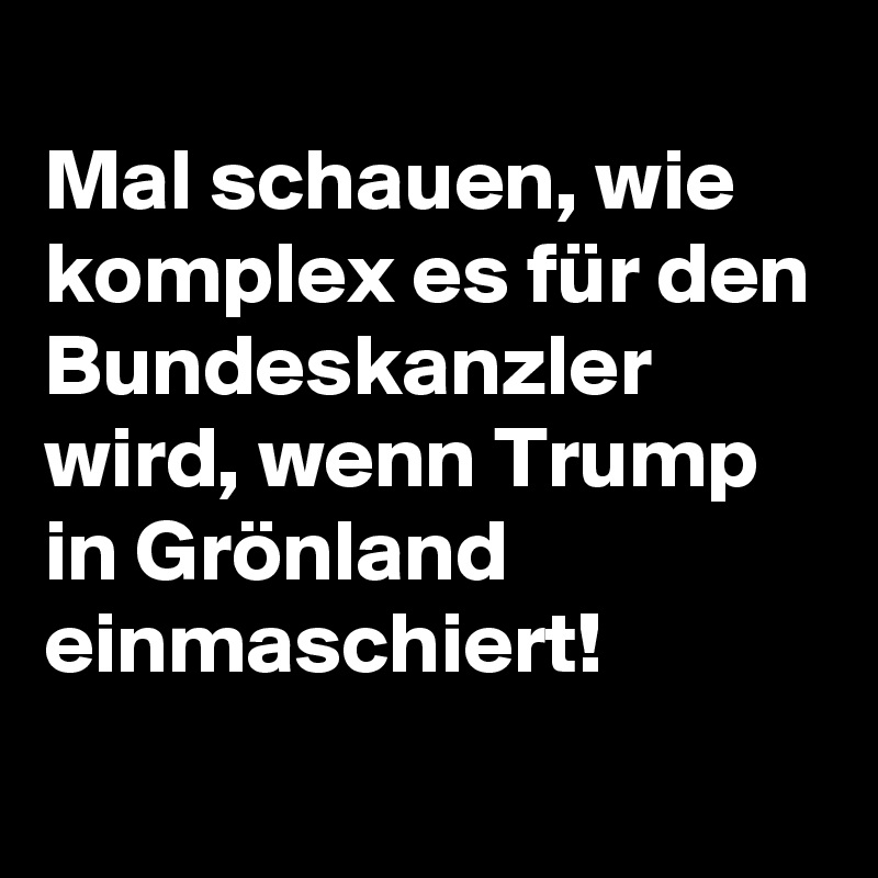 
Mal schauen, wie komplex es für den Bundeskanzler wird, wenn Trump in Grönland einmaschiert!
