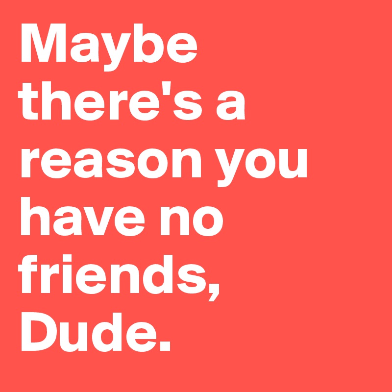 Maybe Theres A Reason You Have No Friends Dude Post By