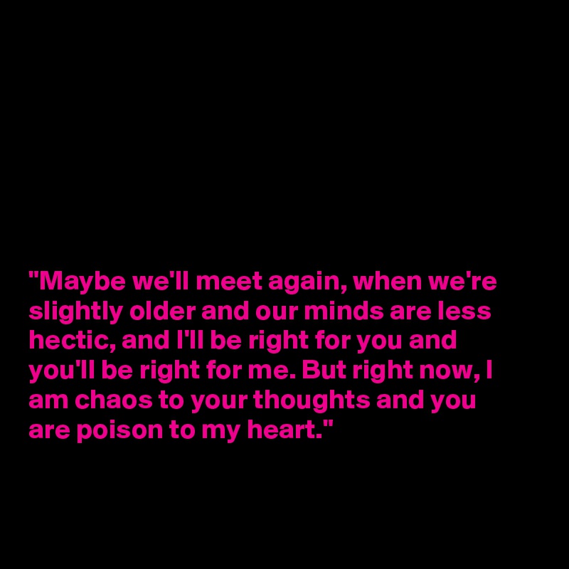 







"Maybe we'll meet again, when we're
slightly older and our minds are less
hectic, and I'll be right for you and
you'll be right for me. But right now, I
am chaos to your thoughts and you
are poison to my heart."


