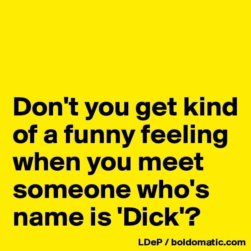 


Don't you get kind of a funny feeling when you meet someone who's name is 'Dick'?