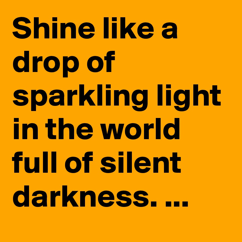 Shine like a drop of sparkling light in the world full of silent darkness. ...