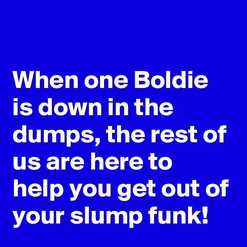 

When one Boldie is down in the dumps, the rest of us are here to help you get out of your slump funk!