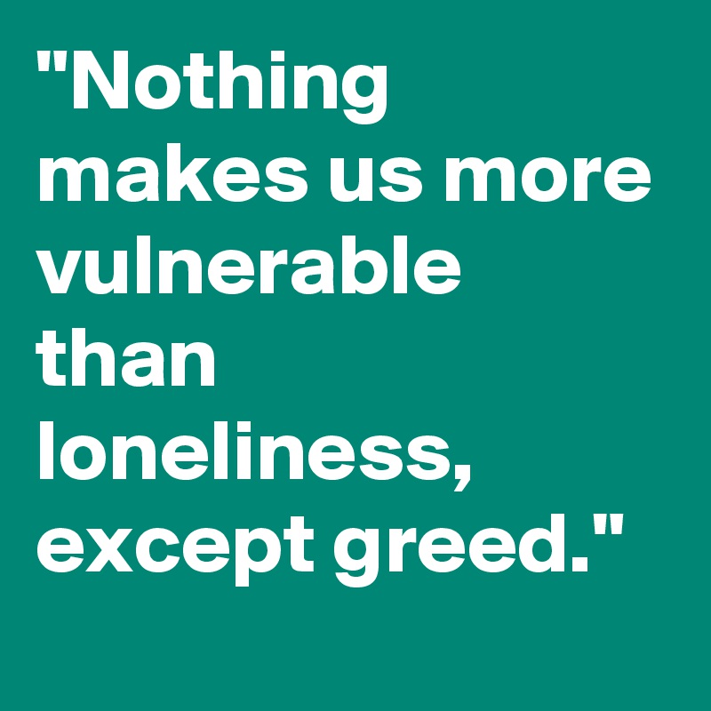 "Nothing makes us more vulnerable than loneliness, except greed."