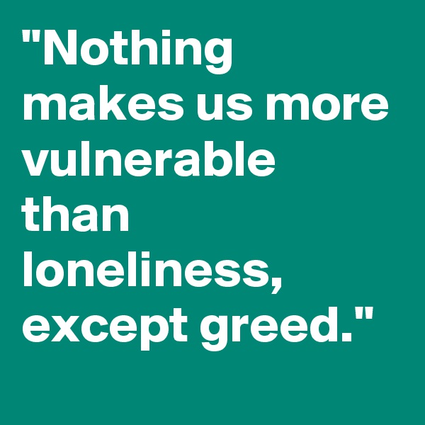 "Nothing makes us more vulnerable than loneliness, except greed."