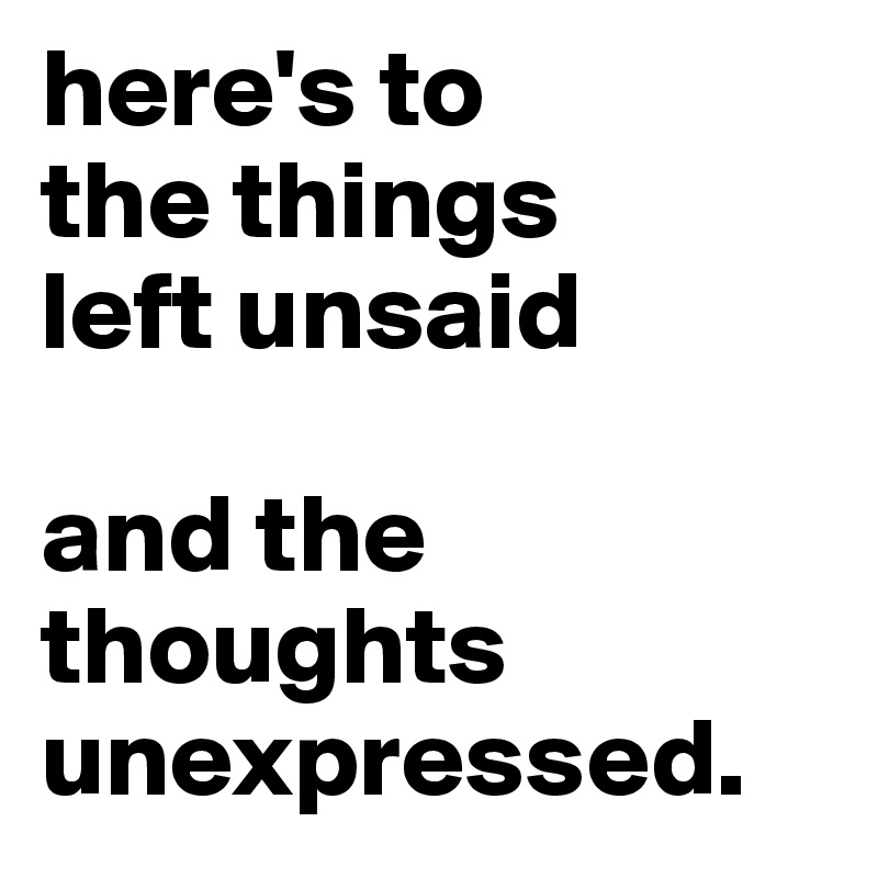 here's to
the things
left unsaid

and the 
thoughts
unexpressed.