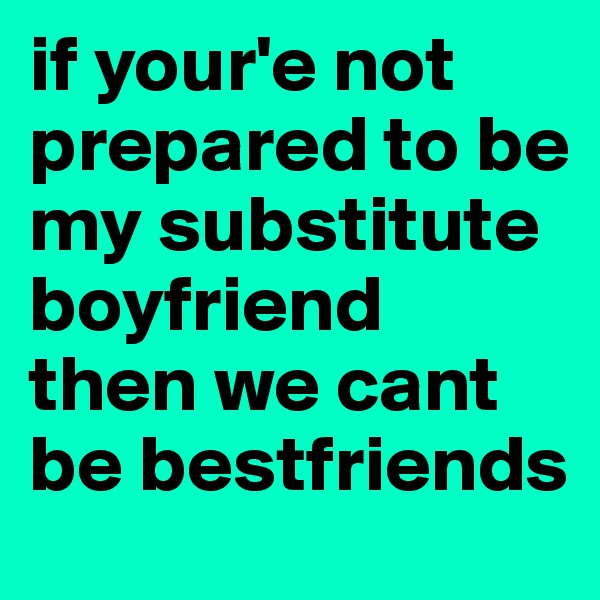 if your'e not prepared to be my substitute boyfriend
then we cant be bestfriends 