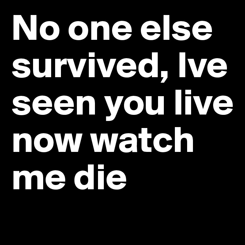 No one else survived, Ive seen you live now watch me die