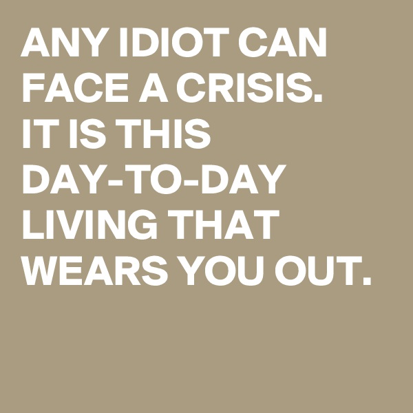 ANY IDIOT CAN FACE A CRISIS. 
IT IS THIS DAY-TO-DAY LIVING THAT WEARS YOU OUT.

