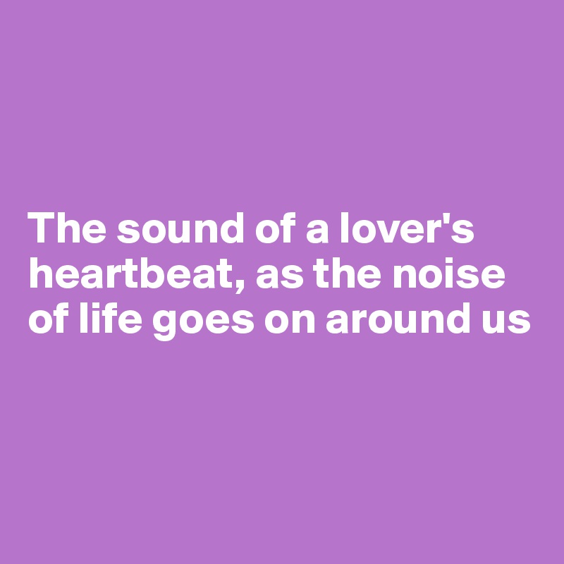 



The sound of a lover's heartbeat, as the noise
of life goes on around us 



