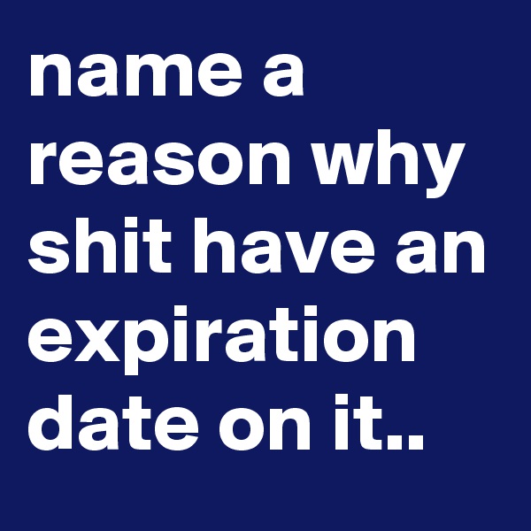 name a reason why shit have an expiration date on it.. 