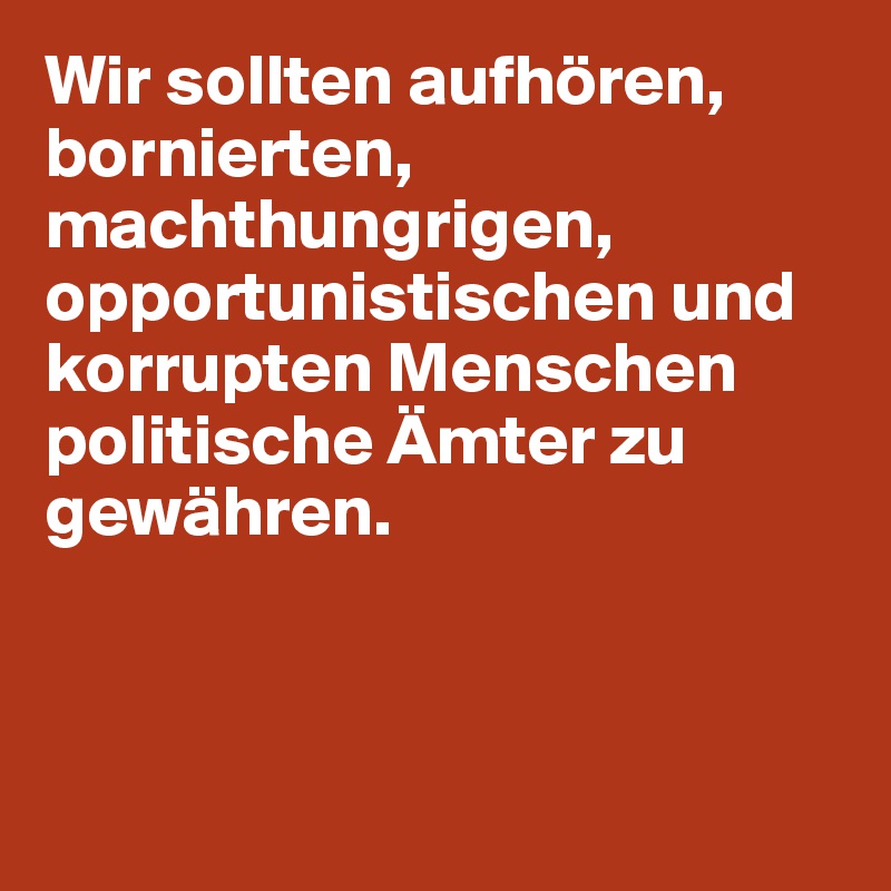 Wir sollten aufhören, bornierten, machthungrigen,  opportunistischen und korrupten Menschen politische Ämter zu gewähren.



