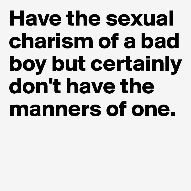 Have the sexual charism of a bad boy but certainly don't have the manners of one.

