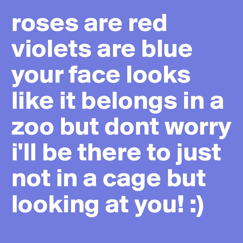 roses are red violets are blue your face looks like it belongs in a zoo but dont worry i'll be there to just not in a cage but looking at you! :) 