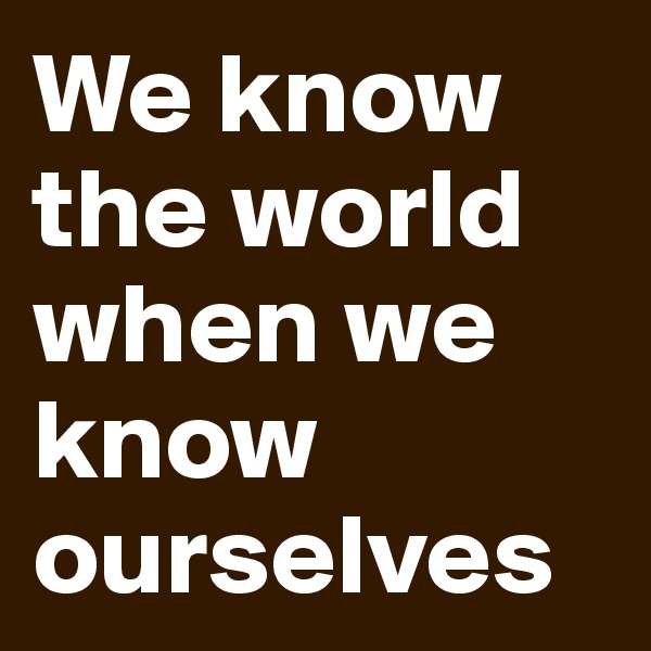 We know the world when we know ourselves
