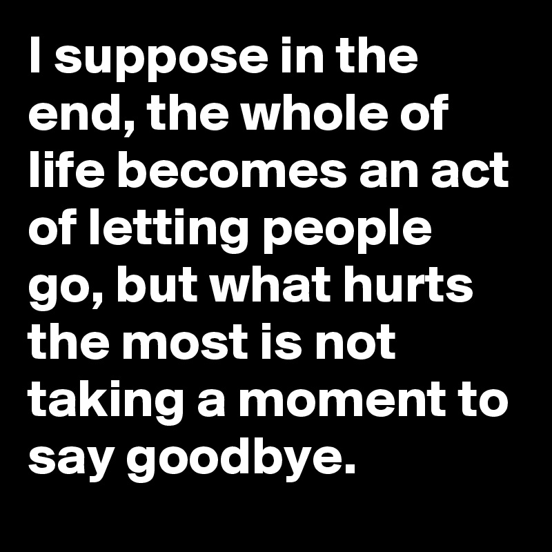 I suppose in the end, the whole of life becomes an act of letting people go, but what hurts the most is not taking a moment to say goodbye.
