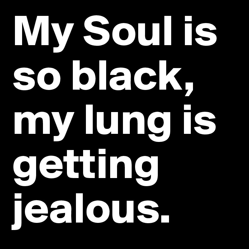 My Soul is so black, my lung is getting jealous.