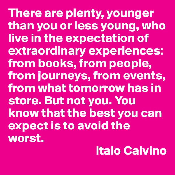 There are plenty, younger than you or less young, who live in the expectation of extraordinary experiences: from books, from people, from journeys, from events, from what tomorrow has in store. But not you. You know that the best you can expect is to avoid the worst.
                                   Italo Calvino
