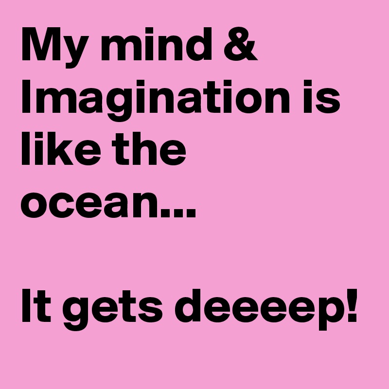 My mind & Imagination is like the ocean...

It gets deeeep!