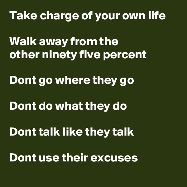 Take charge of your own life

Walk away from the 
other ninety five percent

Dont go where they go

Dont do what they do

Dont talk like they talk

Dont use their excuses
