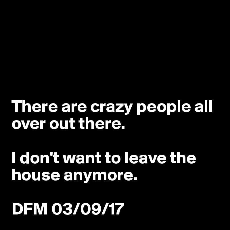 




There are crazy people all over out there.

I don't want to leave the house anymore.

DFM 03/09/17