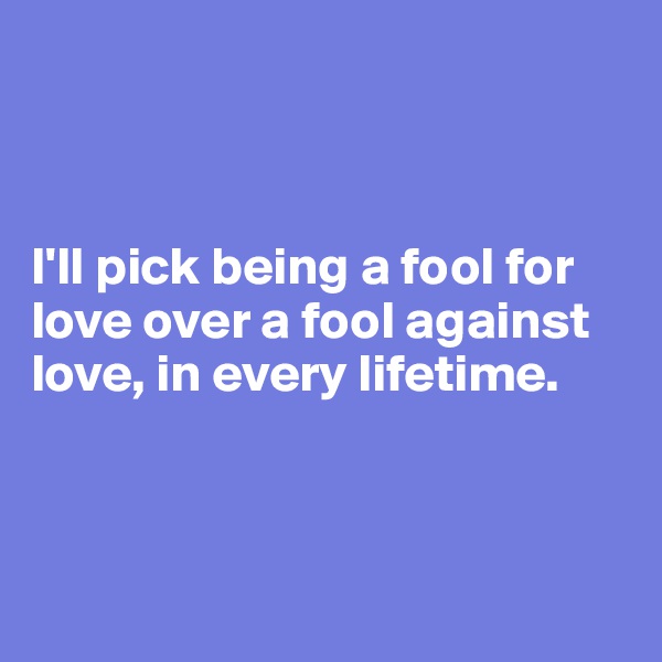 



I'll pick being a fool for love over a fool against love, in every lifetime.



