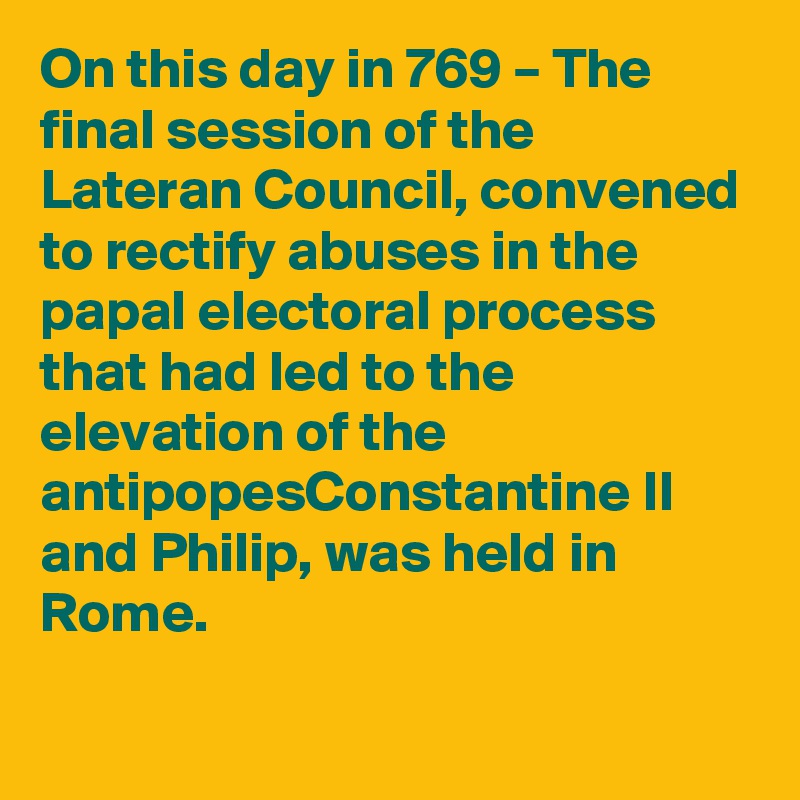 On this day in 769 – The final session of the Lateran Council, convened to rectify abuses in the papal electoral process that had led to the elevation of the antipopesConstantine II and Philip, was held in Rome.