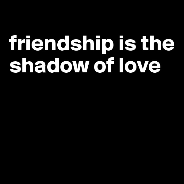 
friendship is the shadow of love



